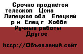 Срочно продаётся телескоп › Цена ­ 5 000 - Липецкая обл., Елецкий р-н, Елец г. Хобби. Ручные работы » Другое   